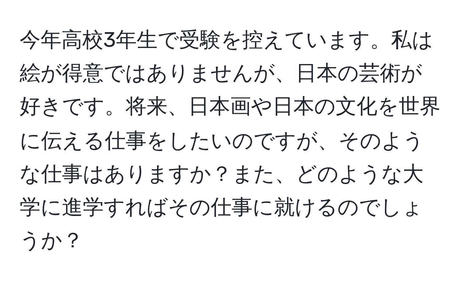 今年高校3年生で受験を控えています。私は絵が得意ではありませんが、日本の芸術が好きです。将来、日本画や日本の文化を世界に伝える仕事をしたいのですが、そのような仕事はありますか？また、どのような大学に進学すればその仕事に就けるのでしょうか？