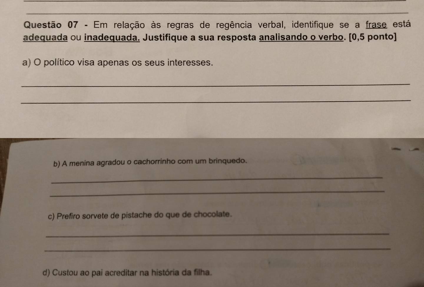 Em relação às regras de regência verbal, identifique se a frase está 
adequada ou inadequada. Justifique a sua resposta analisando o verbo. [0,5 ponto] 
a) O político visa apenas os seus interesses. 
_ 
_ 
b) A menina agradou o cachorrinho com um brinquedo. 
_ 
_ 
c) Prefiro sorvete de pistache do que de chocolate. 
_ 
_ 
d) Custou ao pai acreditar na história da filha.