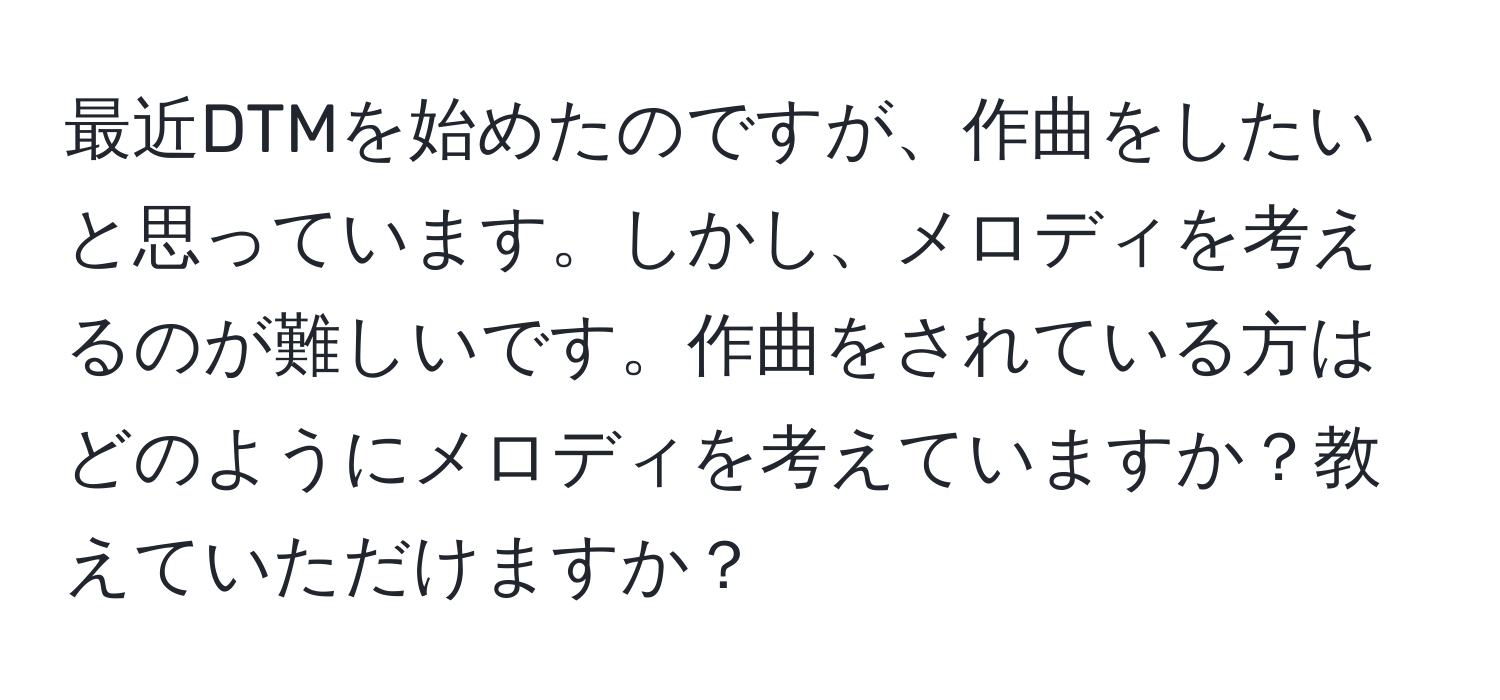 最近DTMを始めたのですが、作曲をしたいと思っています。しかし、メロディを考えるのが難しいです。作曲をされている方はどのようにメロディを考えていますか？教えていただけますか？