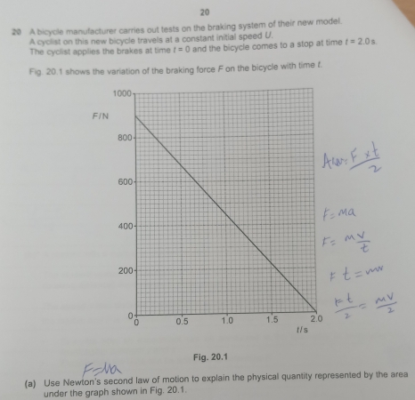 20 
20 A bicycle manufacturer carries out tests on the braking system of their new model. 
A cyclist on this new bicycle travels at a constant initial speed U. t=2.0s
The cyclist applies the brakes at time t=0 and the bicycle comes to a stop at time 
Fig. 20.1 shows the variation of the braking force F on the bicycle with time f. 
Fig. 20.1 
(a) Use Newton's second law of motion to explain the physical quantity represented by the area 
under the graph shown in Fig. 20.1.