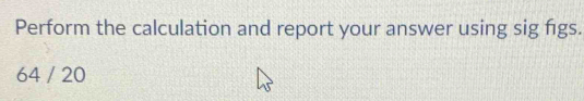 Perform the calculation and report your answer using sig figs.
64 / 20