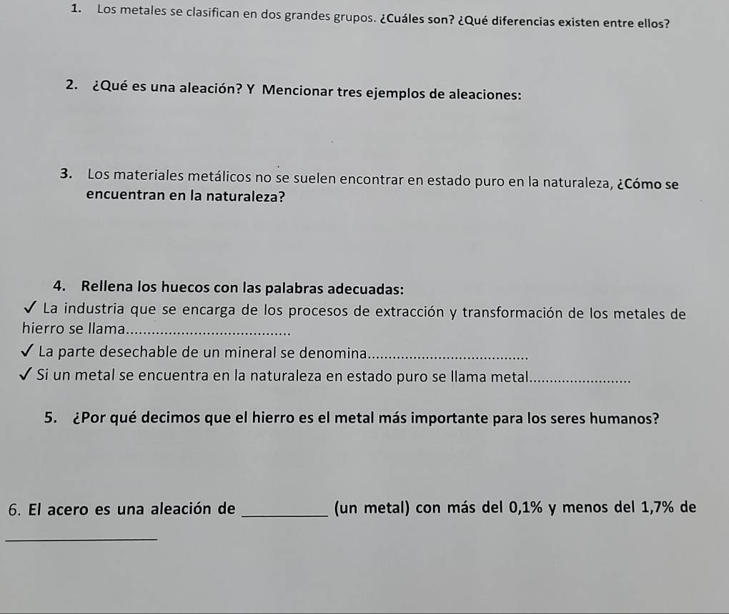 Los metales se clasifican en dos grandes grupos. ¿Cuáles son? ¿Qué diferencias existen entre ellos? 
2. ¿Qué es una aleación? Y Mencionar tres ejemplos de aleaciones: 
3. Los materiales metálicos no se suelen encontrar en estado puro en la naturaleza, ¿Cómo se 
encuentran en la naturaleza? 
4. Rellena los huecos con las palabras adecuadas: 
* La industria que se encarga de los procesos de extracción y transformación de los metales de 
hierro se llama_ 
La parte desechable de un mineral se denomina_ 
Si un metal se encuentra en la naturaleza en estado puro se llama metal_ 
5. ¿Por qué decimos que el hierro es el metal más importante para los seres humanos? 
6. El acero es una aleación de _(un metal) con más del 0,1% y menos del 1,7% de 
_