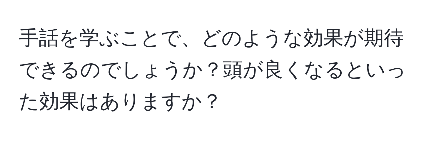 手話を学ぶことで、どのような効果が期待できるのでしょうか？頭が良くなるといった効果はありますか？