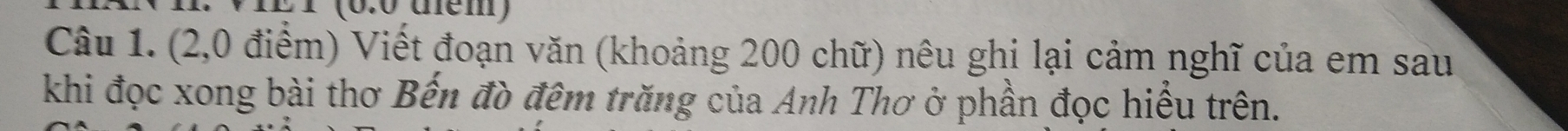 1 (0.0 tem) 
Câu 1. (2,0 điểm) Viết đoạn văn (khoảng 200 chữ) nêu ghi lại cảm nghĩ của em sau 
khi đọc xong bài thơ Bến đò đêm trăng của Anh Thơ ở phần đọc hiểu trên.