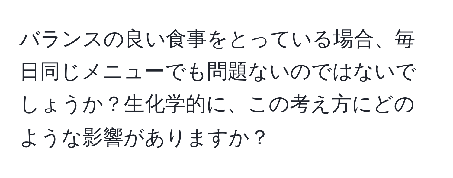 バランスの良い食事をとっている場合、毎日同じメニューでも問題ないのではないでしょうか？生化学的に、この考え方にどのような影響がありますか？