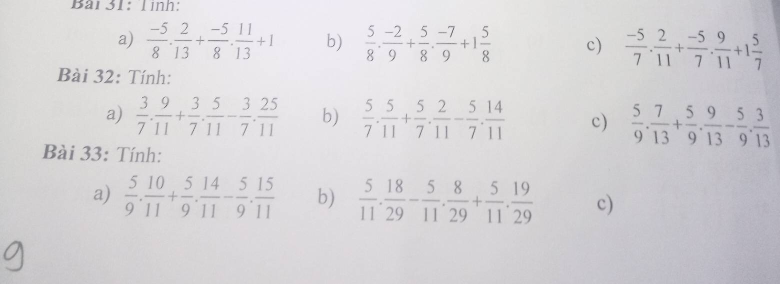 Bải31: Tình: 
a)  (-5)/8 . 2/13 + (-5)/8 . 11/13 +1 b)  5/8 ·  (-2)/9 + 5/8 ·  (-7)/9 +1 5/8  c)  (-5)/7 . 2/11 + (-5)/7 . 9/11 +1 5/7 
Bài 32: Tính: 
a)  3/7 . 9/11 + 3/7 . 5/11 - 3/7 . 25/11  b)  5/7 . 5/11 + 5/7 . 2/11 - 5/7 . 14/11 
c)  5/9 . 7/13 + 5/9 . 9/13 - 5/9 . 3/13 
Bài 33: Tính: 
a)  5/9 . 10/11 + 5/9 . 14/11 - 5/9 . 15/11  b)  5/11 . 18/29 - 5/11 . 8/29 + 5/11 . 19/29  c)