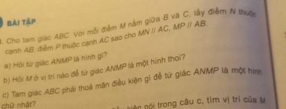 điễm N thuộc 
bài tập 
. Cho tam giác ABC. Với mỗi điểm M nà MNparallel AC, MPparallel AB. 
cạnh AB, điểm P thuộc cạnh AC sao cho 
#) Hỏi từ giác ANMP là hình gi? 
b) Hỏi M ở vị trí nào để tứ giác ANMP là một hình thơi? 
c) Tam giác ABC phải thoá mãn điều kiện gi để từ giác ANMP là một hình 
chữ nhật? 
kiên nói trong câu c, tìm vị trí của M