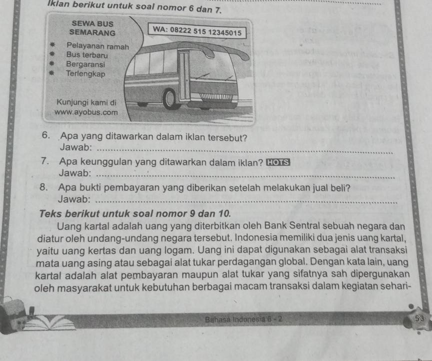 Iklan berikut untuk soal nomor 6 dan 7. 
6. Apa yang ditawarkan dalam iklan tersebut? 
Jawab:_ 
7. Apa keunggulan yang ditawarkan dalam iklan? Hou 
Jawab:_ 
8. Apa bukti pembayaran yang diberikan setelah melakukan jual beli? 
Jawab:_ 
Teks berikut untuk soal nomor 9 dan 10. 
Uang kartal adalah uang yang diterbitkan oleh Bank Sentral sebuah negara dan 
diatur oleh undang-undang negara tersebut. Indonesia memiliki dua jenis uang kartal, 
yaitu uang kertas dan uang logam. Uang ini dapat digunakan sebagai alat transaksi 
mata uang asing atau sebagai alat tukar perdagangan global. Dengan kata lain, uang 
kartal adalah alat pembayaran maupun alat tukar yang sifatnya sah dipergunakan 
oleh masyarakat untuk kebutuhan berbagai macam transaksi dalam kegiatan sehari- 
Bahasa Indonesia 6 - 2 53