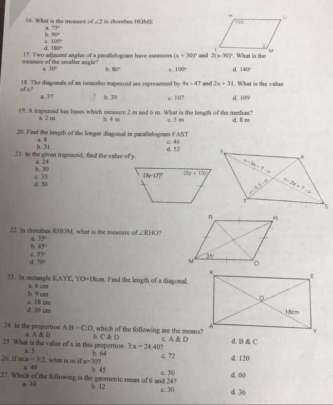 What is the measure of ∠ 2 in rhombus HOME
a 75°
b. 90°
c. 105°
d. 180°
17. Two adjacent angles of a parallelogram have measures (x+30)^circ  and 2(x-30)^circ . What is the
measure of the smaller angle?
a. 30° b. 80° c. 100° d. 140°
18. The diagonals of an isosceles trapezoid are represented by 4x-47 and 2x+31. What is the value
of x?
a. 37 b. 39 c. 107 d. 109
19. A trapezoid has bases which measure 2 m and 6 m. What is the length of the median?
a. 2 m b. 4 m c. 5 m d. 8 m
20. Find the length of the longer diagonal in parallelogram FAST
a. 8 c. 46
b. 31 d. 52 
21. In the given trapezoid, find the value of y.
a. 24
b. 30
c. 35
d. 50
22. In rhombus RHOM, what is the measure of ∠ RHO ?
a. 35°
b. 45°
c. 55°
d. 70°
23. In rectangle KAYE, YO=18cm Find the length of a diagonal.
a. 6 cm
b. 9 cm
c. 18 cm
d. 36 cm 
24. In the proportion A:B=C:D , which of the following are the means?
a. A & B b. C &D
25. What is the value of x in this proportion: 3:x=24:40 ? c. A & D d. B & C
a. 5 b. 64
26. If m:n=3:2 , what is m if n=30 c. 72 d. 120
a. 40 b. 45 c. 50
27. Which of the following is the geometric mean of 6 and 24? d. 60
a. 10 b. 12 c. 30
d. 36