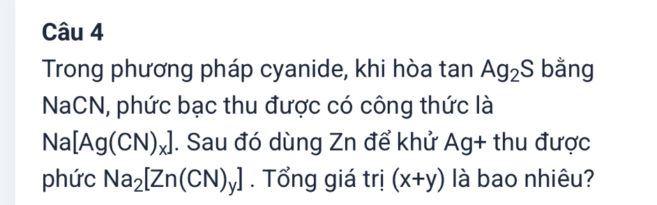 Trong phương pháp cyanide, khi hòa tan Ag_2S bằng 
NaCN, phức bạc thu được có công thức là
Na[Ag(CN)_x]. Sau đó dùng Zn để khử Ag+ thu được 
phức Na_2[Zn(CN)_y]. Tổng giá trị (x+y) là bao nhiêu?