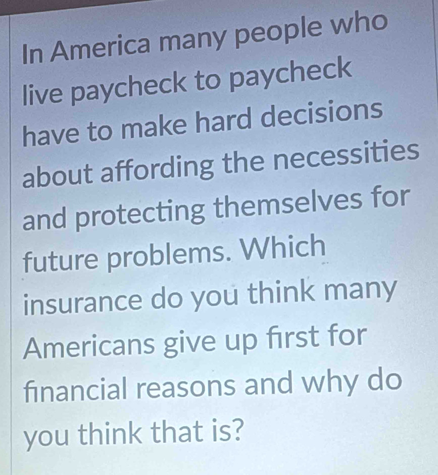 In America many people who 
live paycheck to paycheck 
have to make hard decisions 
about affording the necessities 
and protecting themselves for 
future problems. Which 
insurance do you think many 
Americans give up first for 
financial reasons and why do 
you think that is?