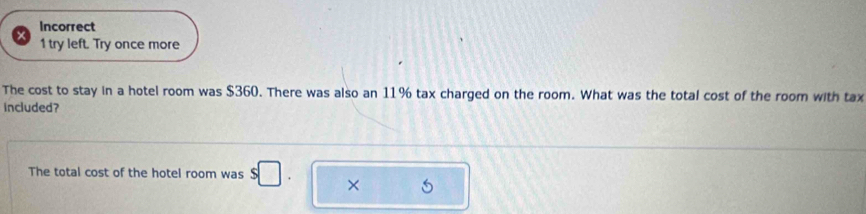 Incorrect 
1 try left. Try once more 
The cost to stay in a hotel room was $360. There was also an 11% tax charged on the room. What was the total cost of the room with tax 
included? 
The total cost of the hotel room was s□. ×