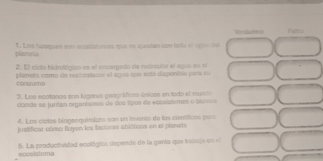 Verdadero Falso
1. Los bosques son ecosístamas que se quedan con toda el ague del
planeta
2. El ciclo hidrológico es el encargado de recircular el agua en el
planeta como de reabastecer el agua que esté disponible para su
consumo
3. Los ecotonos son lugares geográficos únicos en todo el mundo
donde se juntan organismos de dos tipos de ecosistemas o biomas
4. Los ciclos biogeoquímicos son un invento de los científicos para
justificar cómo fluyen los factores abióticos en el planeta
5. La productividad ecológica depende de la gente que trabaja en el
ecosistema