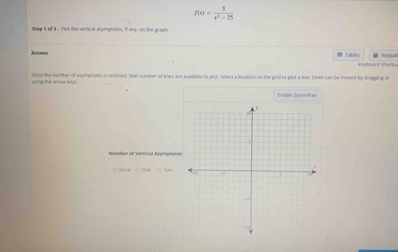 f(x)= 3/x^2-25 
Step 1 of 3 : Plot the vertical asymptotes, if any, on the graph. 
Answer Tables Keypad 
Keyboard Shorto 
Once the number of asymptotes is selected, that number of lines are available to plot. Select a location on the grid to plot a line. Lines can be moved by dragging or 
using the arrow keys. 
Enable Zoom/Pan 
Number of Vertical Asymptotes: 
None On Two