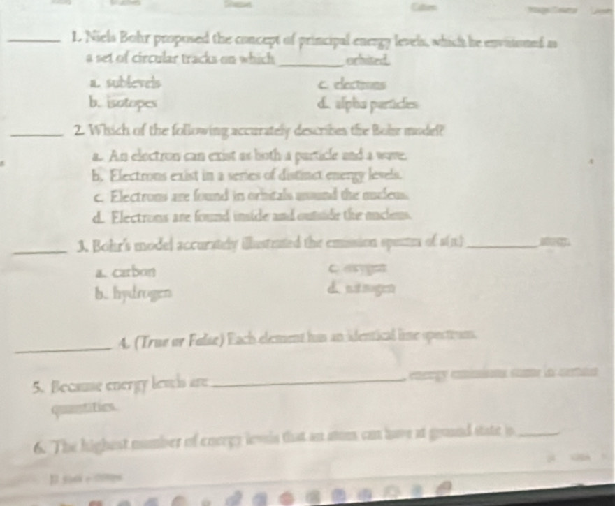 Caten
.
_L. Niels Bohr proposed the concept of principal energy levels, which he envitioned as
a set of circular tracks on which _orhited.
a. sublevels c. elections
b. isotopes d. alpha particles
_2. Which of the following accurately describes the Bohr model?
a. An electron can exist as both a particle and a wave.
b. Electrons exist in a series of distinct energy levels.
c. Electrons are found in orhitals asund the mucleus
d. Electrons are found inside and outside the maclens.
_3. Bohr's model accurately illustrated the emission spentes of s(n)_
a. carbon C asyge
b. hydrogen
d stsugen
_4. (True or Fulse) Each element hus an identical lime opectruns.
5. Because energy lewis are_ enorgy emimions come la cetan
quantities.
6. The highest number of energy levin that an atum can have at gound state jo_
1 56 + ∞