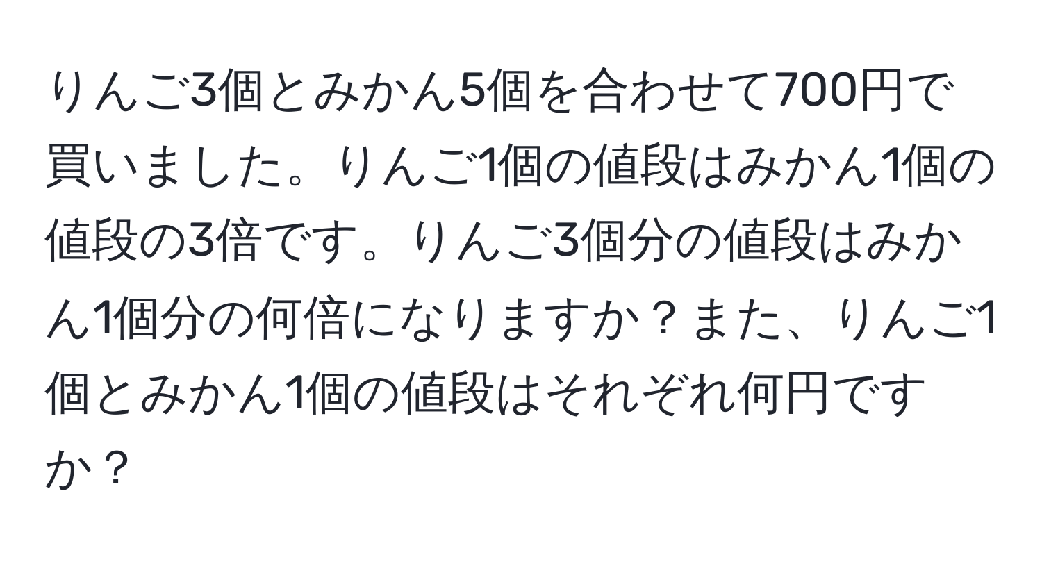 りんご3個とみかん5個を合わせて700円で買いました。りんご1個の値段はみかん1個の値段の3倍です。りんご3個分の値段はみかん1個分の何倍になりますか？また、りんご1個とみかん1個の値段はそれぞれ何円ですか？