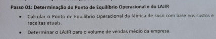 Passo 01: Determinação do Ponto de Equilíbrio Operacional e do LAJIR 
Calcular o Ponto de Equilíbrio Operacional da fábrica de suco com base nos custos e 
receitas atuais. 
Determinar o LAJIR para o volume de vendas médio da empresa.