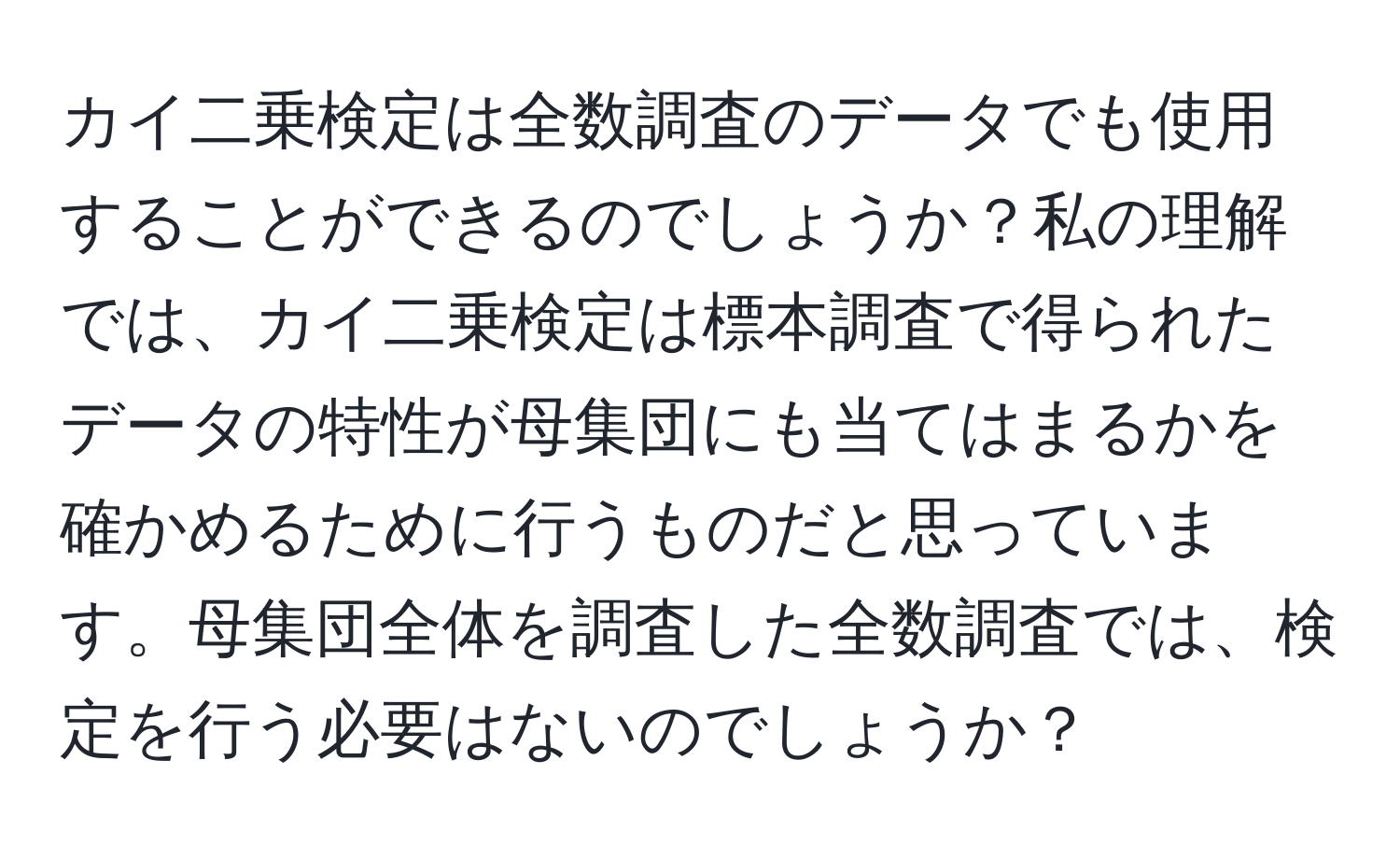 カイ二乗検定は全数調査のデータでも使用することができるのでしょうか？私の理解では、カイ二乗検定は標本調査で得られたデータの特性が母集団にも当てはまるかを確かめるために行うものだと思っています。母集団全体を調査した全数調査では、検定を行う必要はないのでしょうか？