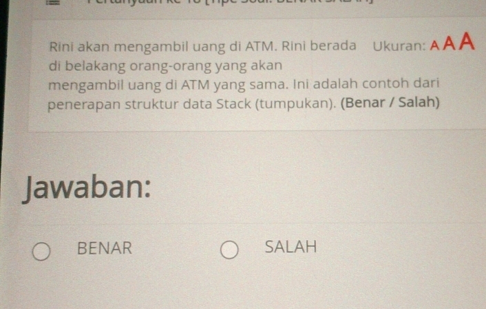 Rini akan mengambil uang di ATM. Rini berada Ukuran: AAA
di belakang orang-orang yang akan
mengambil uang di ATM yang sama. Ini adalah contoh dari
penerapan struktur data Stack (tumpukan). (Benar / Salah)
Jawaban:
BENAR SALAH