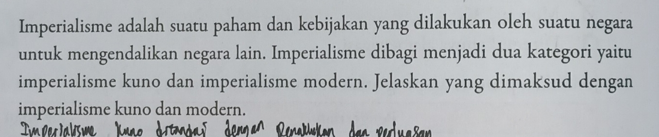 Imperialisme adalah suatu paham dan kebijakan yang dilakukan oleh suatu negara 
untuk mengendalikan negara lain. Imperialisme dibagi menjadi dua kategori yaitu 
imperialisme kuno dan imperialisme modern. Jelaskan yang dimaksud dengan 
imperialisme kuno dan modern.