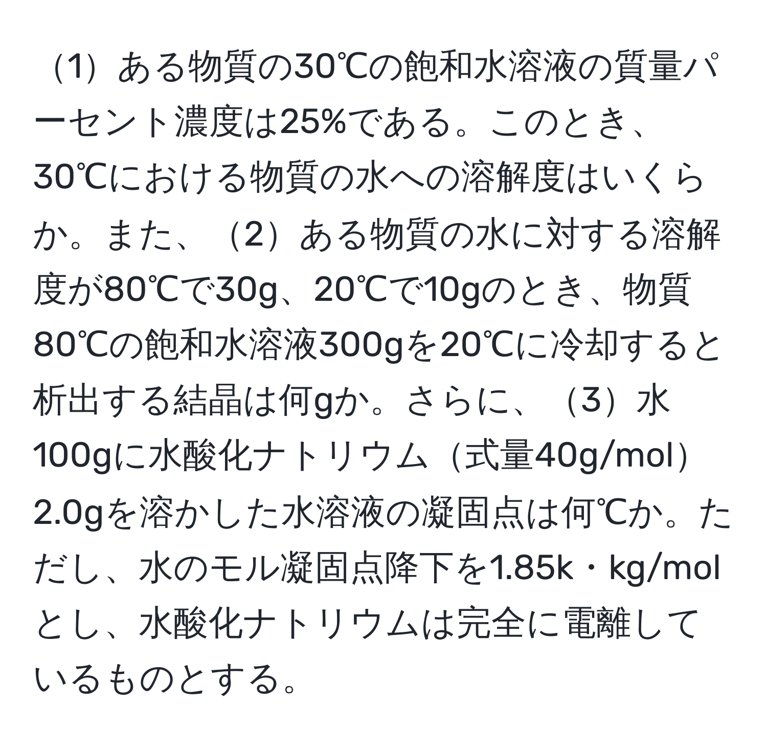 1ある物質の30℃の飽和水溶液の質量パーセント濃度は25%である。このとき、30℃における物質の水への溶解度はいくらか。また、2ある物質の水に対する溶解度が80℃で30g、20℃で10gのとき、物質80℃の飽和水溶液300gを20℃に冷却すると析出する結晶は何gか。さらに、3水100gに水酸化ナトリウム式量40g/mol2.0gを溶かした水溶液の凝固点は何℃か。ただし、水のモル凝固点降下を1.85k・kg/molとし、水酸化ナトリウムは完全に電離しているものとする。