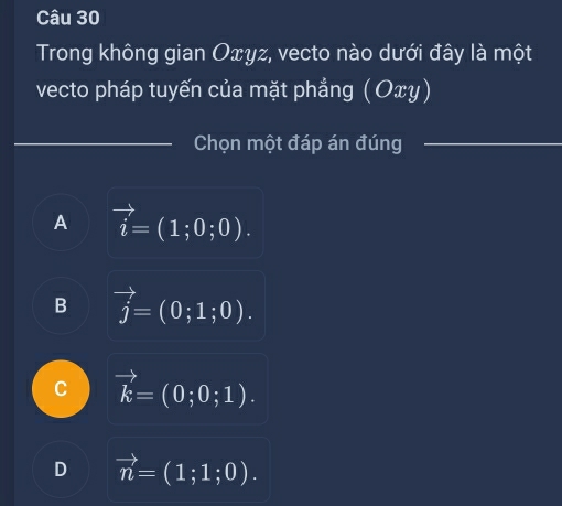 Trong không gian Oxyz, vecto nào dưới đây là một
vecto pháp tuyến của mặt phẳng ( Οxγ)
_Chọn một đáp án đúng_
A vector i=(1;0;0).
B vector j=(0;1;0).
C vector k=(0;0;1).
D vector n=(1;1;0).