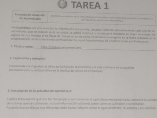 TAREA 1 
Procesos de Desarrollo Reconistruve espectos de la vida cotidiana en los ámbitos de la econzmía, la cultura, la seciedad y la 
de Aprendizajes polí tica de los pueblos de Mesoamérica. 
Instrucciones: Lee con atención la información presentada, después contesta adecuadamente cada una de las 
actividades que se indican (esta actividad se podrá imprimir y contestar o realizarla en hojas recicladas, de 
alguna de tus libretas o en hojas de máquina; es de suma importancia entregarla en la fecha señalada en la 
programación, al inicio del turno correspondiente, en el Departamento de Control Escolar y/o Prefectura). 
1. Título o tema: Vida cotidiana mesoamericana 
2. Explicación y ejemplos: 
Comprender la importancia de la agricultura en la economía y la vida cotidiana de los pueblos 
mespamericanos, enfocándose en la técnica de cultivo en chinampas. 
3. Descripción de la actividad de aprendizaje: 
Explica brevemente qué son las chinampas y su función en la agricultura mesoamericana, comenta la varieda 
de cultivos que se cultivaban, incluye información adicional sobre cómo se cultivaban y cosechaban. 
Posteriormente dibuja una chinampa debe incluir detailes como el agua alrededor, las plantas y los caminos.