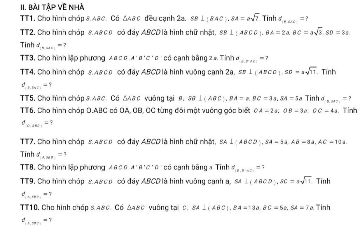 BÀI TậP Về NHÀ
TT1. Cho hình chóp s.ABC. Có △ ABC đều cạnh 2a. SB⊥ (BAC),SA=asqrt(7). Tính d_(B,SAC)= ?
TT2. Cho hình chóp s. Aв cD có đáy ABCD là hình chữ nhật, SB⊥ (ABCD),BA=2a,BC=asqrt(3),SD=3a.
Tinh 1 d_(B,SAC)= ?
TT3. Cho hình lập phương A B C D A'B'C'D có cạnh bằng 2 a. Tính d_(B,B'AC)= ?
TT4. Cho hình chóp s. Aвc đ có đáy ABCD là hình vuông cạnh 2a, SB⊥ (ABCD),SD=asqrt(11). Tính
d_(B,SAC)= ?
TT5. Cho hình chóp s.ABC . Có △ ABC vuông tại B, SB⊥ (ABC),BA=a,BC=3a,SA=5a. Tính d_(B,SAC)= ?
TT6. Cho hình chóp O.ABC có OA, OB, OC từng đôi một vuông góc biết OA=2a;OB=3a;OC=4a. Tính
d_(0,ABC)= ?
TT7. Cho hình chóp s. Aв c đ có đáy ABCD là hình chữ nhật, SA⊥ (ABCD),SA=5a,AB=8a,AC=10a.
Tinh d_(A,SBD)= ?
TT8. Cho hình lập phương AB C D . A'B'C'D có cạnh bằng a. Tính d_(D,D'AC)= ?
TT9. Cho hình chóp s. Aвcđ có đáy ABCD là hình vuông cạnh a, SA⊥ (ABCD),SC=asqrt(11).. Tính
d_(A,SBD)= ?
TT10. Cho hình chóp s.Aвc. Có △ ABC vuông tại c, SA⊥ (ABC),BA=13a,BC=5a,SA=7a. Tính
d_(A,SBC)= ?