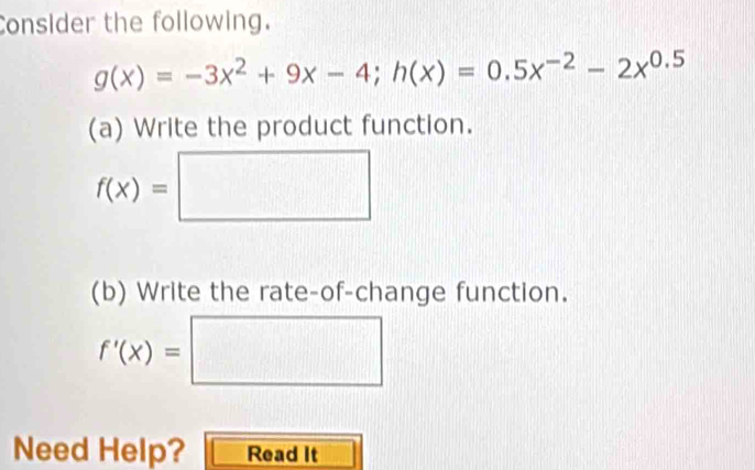 Consider the following.
g(x)=-3x^2+9x-4; h(x)=0.5x^(-2)-2x^(0.5)
(a) Write the product function.
f(x)=□
(b) Write the rate-of-change function.
f'(x)=□
Need Help? Read It