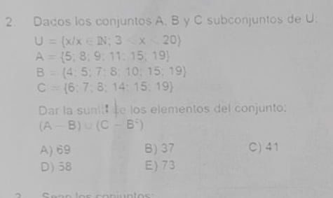 Dados los conjuntos A. B y C subconjuntos de U.
U= x/x∈ IN;3
A= 5;8;9;11;15;19
B=(4;5;7;8;10;15;19)
C= 6;7;3;14;15;19
Dar la sunit e los elementos del conjunto:
(A-B)∪ (C-B^2)
A) 69 B) 37 C) 41
D) 58 E) 73
、