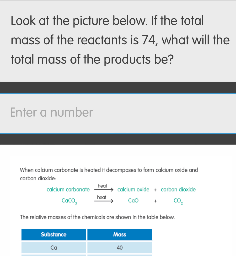 Look at the picture below. If the total 
mass of the reactants is 74, what will the 
total mass of the products be? 
Enter a number 
When calcium carbonate is heated it decomposes to form calcium oxide and 
carbon dioxide: 
calcium carbonate heat 
calcium oxide + carbon dioxide 
heat CaO + CO_2
CaCO_3- 11e
The relative masses of the chemicals are shown in the table below.