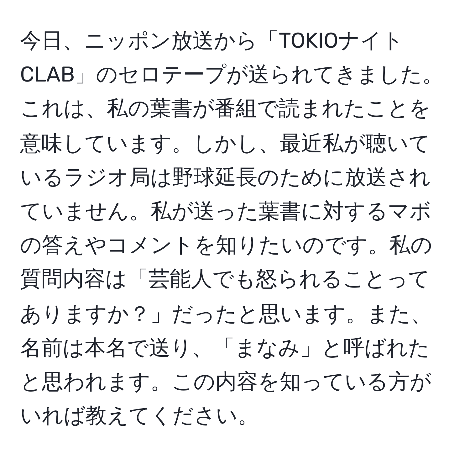 今日、ニッポン放送から「TOKIOナイトCLAB」のセロテープが送られてきました。これは、私の葉書が番組で読まれたことを意味しています。しかし、最近私が聴いているラジオ局は野球延長のために放送されていません。私が送った葉書に対するマボの答えやコメントを知りたいのです。私の質問内容は「芸能人でも怒られることってありますか？」だったと思います。また、名前は本名で送り、「まなみ」と呼ばれたと思われます。この内容を知っている方がいれば教えてください。