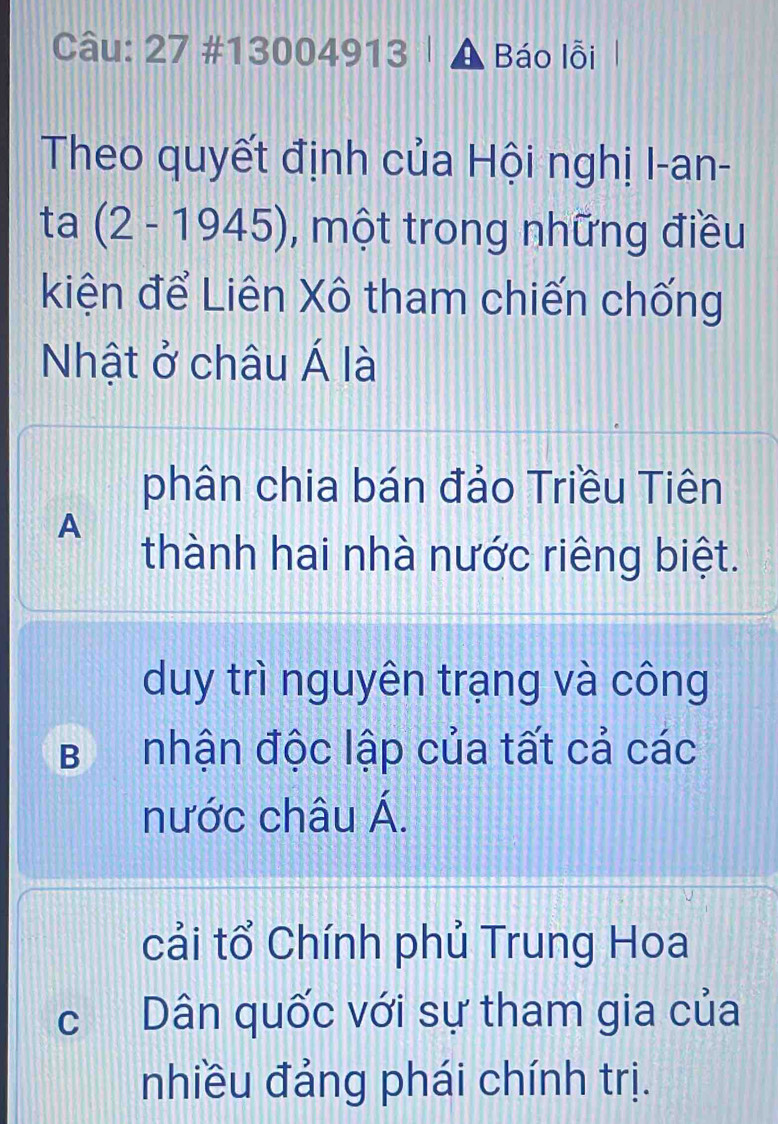 27 #13 004913 Báo lỗi
Theo quyết định của Hội nghị I-an-
ta (2-1945) , một trong những điều
kiện để Liên Xô tham chiến chống
Nhật ở châu Á là
phân chia bán đảo Triều Tiên
A
thành hai nhà nước riêng biệt.
duy trì nguyên trạng và công
BI nhận độc lập của tất cả các
nước châu Á.
cải tổ Chính phủ Trung Hoa
c Dân quốc với sự tham gia của
nhiều đảng phái chính trị.