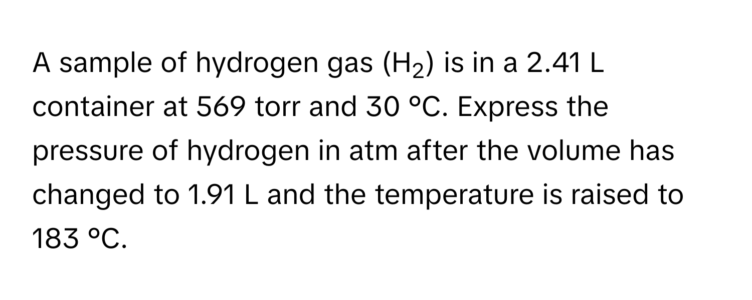 A sample of hydrogen gas (H2) is in a 2.41 L container at 569 torr and 30 °C. Express the pressure of hydrogen in atm after the volume has changed to 1.91 L and the temperature is raised to 183 °C.