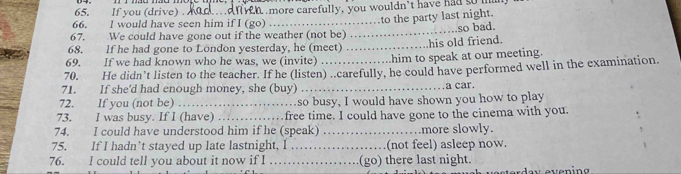 If you (drive) . 
66. l would have seen him if I (go) tn more carefully, you wouldn't have had som 
to the party last night. 
_ 
so bad. 
67. We could have gone out if the weather (not be) 
68. If he had gone to Löndon yesterday, he (meet) _his old friend. 
69. If we had known who he was, we (invite) .him to speak at our meeting. 
70. He didn’t listen to the teacher. If he (listen) ..carefully, he could have performed well in the examination 
71. If she'd had enough money, she (buy) _a car. 
72. If you (not be) _so busy, I would have shown you how to play 
73. I was busy. If I (have) _free time. I could have gone to the cinema with you. 
74. I could have understood him if he (speak) _more slowly. 
75. If I hadn’t stayed up late lastnight, I _(not feel) asleep now. 
76. I could tell you about it now if I _(go) there last night.