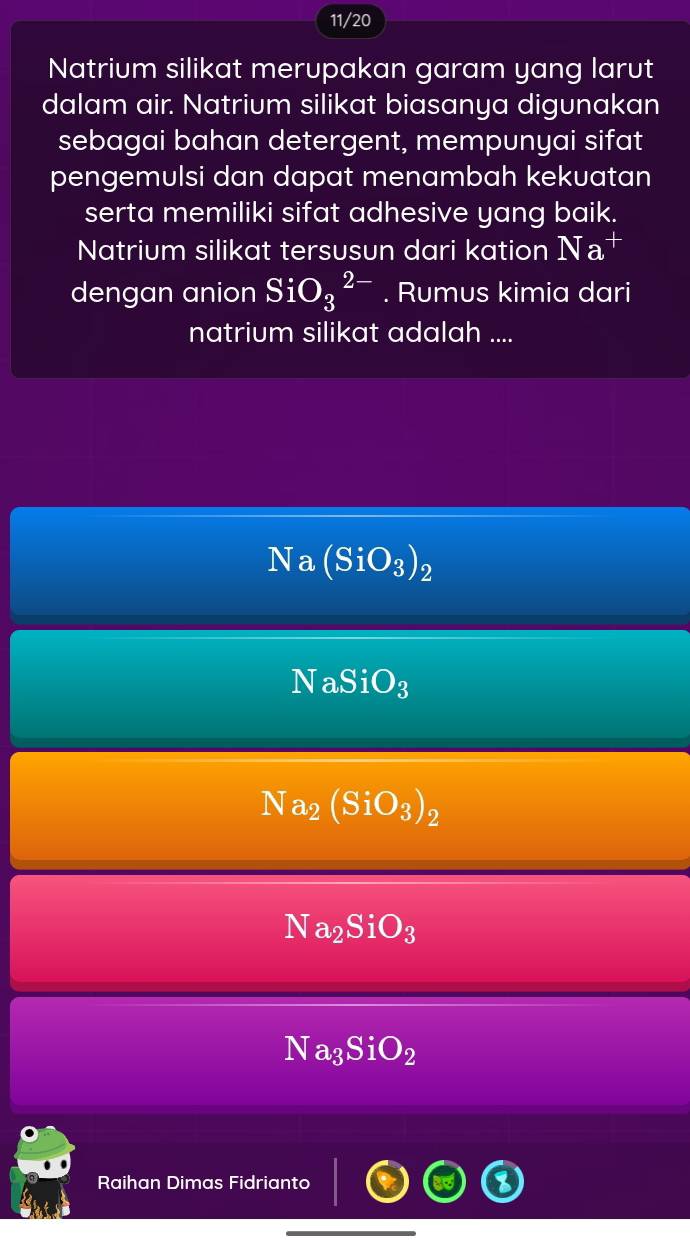 11/20
Natrium silikat merupakan garam yang larut
dalam air. Natrium silikat biasanya digunakan
sebagai bahan detergent, mempunyai sifat
pengemulsi dan dapat menambah kekuatan
serta memiliki sifat adhesive yang baik.
Natrium silikat tersusun dari kation Na
dengan anion SiO_3^((2-). Rumus kimia dari
natrium silikat adalah ....
Na (SiO_3))_2
NaSiO_3
Na_2(SiO_3)_2
Na_2SiO_3
Na_3SiO_2
Raihan Dimas Fidrianto
_