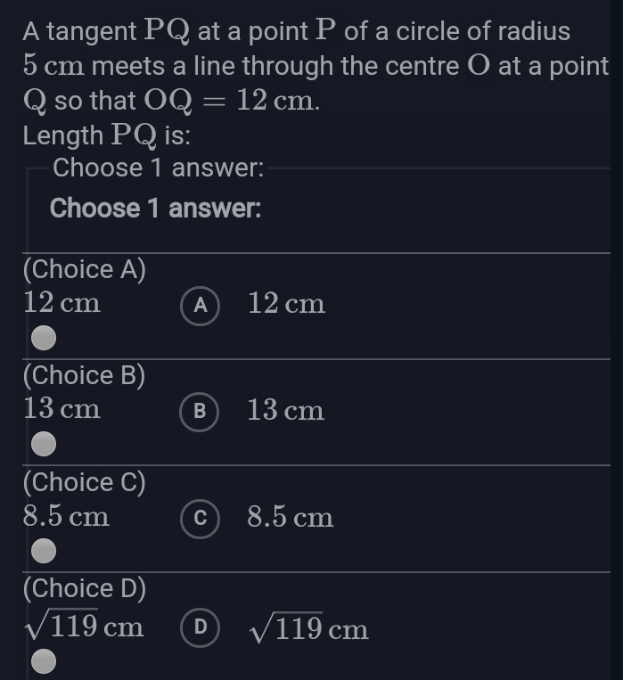 A tangent PQ at a point P of a circle of radius
5 cm meets a line through the centre O at a point
Q so that OQ=12cm. 
Length PQ is:
Choose 1 answer:
Choose 1 answer:
(Choice A)
12 cm A) 12 cm
(Choice B)
13 cm 13 cm
(Choice C)
8.5 cm 8.5 cm
(Choice D)
sqrt(119)cm D sqrt(119)cm