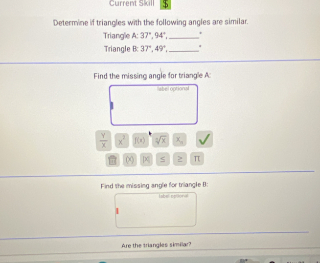 Current Skill $ 
Determine if triangles with the following angles are similar. 
Triangle A: 37°, 94°, _。 
Triangle B: 37°, 49°, _。 
Find the missing angle for triangle A: 
label optional
 Y/X  x^2 f(x) sqrt[n](x) X_n
(x) |X| S π
Find the missing angle for triangle B : 
label optional 
Are the triangles similar?