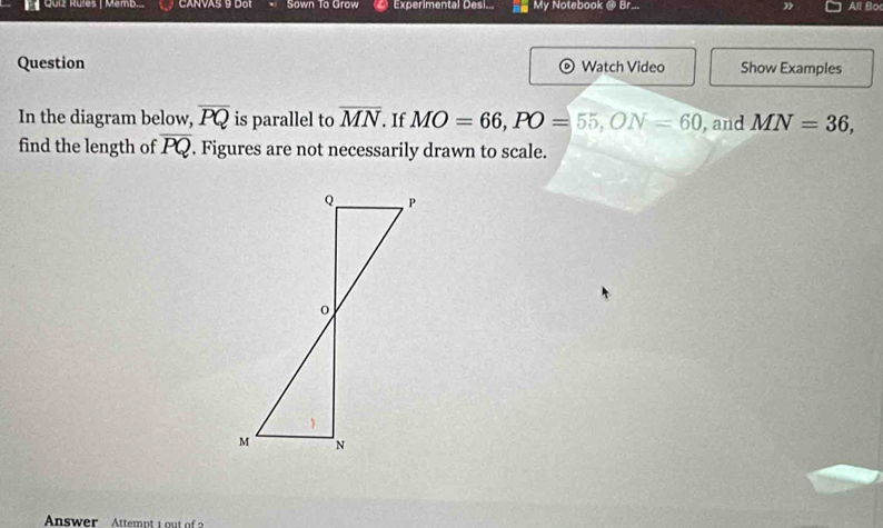 Quiz Rules | Memb.. CANVAS 9 Dot Sown To Grow Experimental Desi... My Notebook @ Br.. All Bo 
Question Watch Video Show Examples 
In the diagram below, overline PQ is parallel to overline MN If MO=66, PO=55, ON=60 , and MN=36, 
find the length of overline PQ. Figures are not necessarily drawn to scale.