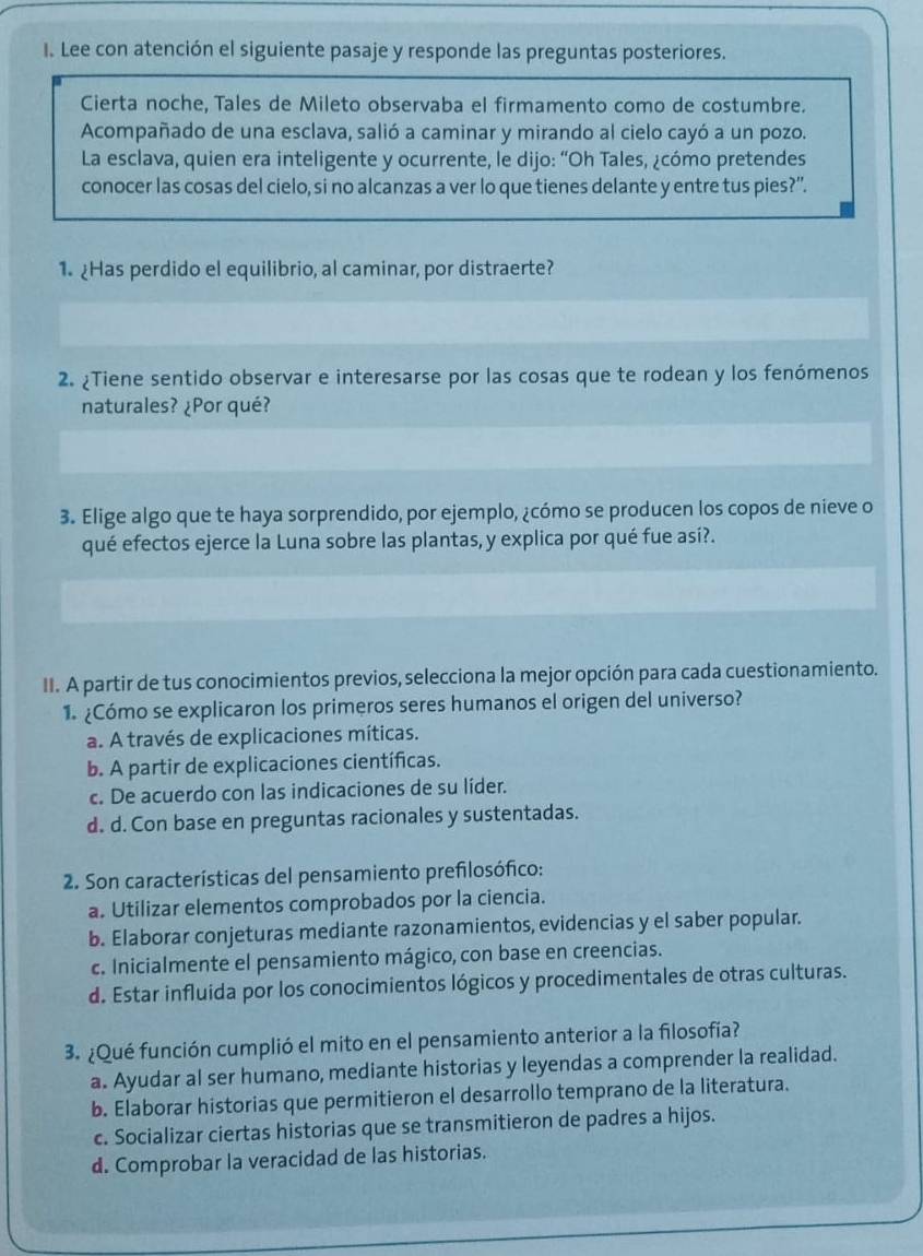 Lee con atención el siguiente pasaje y responde las preguntas posteriores.
Cierta noche, Tales de Mileto observaba el firmamento como de costumbre.
Acompañado de una esclava, salió a caminar y mirando al cielo cayó a un pozo.
La esclava, quien era inteligente y ocurrente, le dijo: “Oh Tales, ¿cómo pretendes
conocer las cosas del cielo, si no alcanzas a ver lo que tienes delante y entre tus pies?”.
1. Has perdido el equilibrio, al caminar, por distraerte?
2. ¿Tiene sentido observar e interesarse por las cosas que te rodean y los fenómenos
naturales? ¿Por qué?
3. Elige algo que te haya sorprendido, por ejemplo, ¿cómo se producen los copos de nieve o
qué efectos ejerce la Luna sobre las plantas, y explica por qué fue así?.
II. A partir de tus conocimientos previos, selecciona la mejor opción para cada cuestionamiento.
1 ¿Cómo se explicaron los primeros seres humanos el origen del universo?
a. A través de explicaciones míticas.
b. A partir de explicaciones científicas.
c. De acuerdo con las indicaciones de su líder.
d. d. Con base en preguntas racionales y sustentadas.
2. Son características del pensamiento prefilosófico:
a. Utilizar elementos comprobados por la ciencia.
b. Elaborar conjeturas mediante razonamientos, evidencias y el saber popular.
c. Inicialmente el pensamiento mágico, con base en creencias.
d. Estar influida por los conocimientos lógicos y procedimentales de otras culturas.
3. ¿Qué función cumplió el mito en el pensamiento anterior a la filosofía?
a. Ayudar al ser humano, mediante historias y leyendas a comprender la realidad.
b. Elaborar historias que permitieron el desarrollo temprano de la literatura.
c. Socializar ciertas historias que se transmitieron de padres a hijos.
d. Comprobar la veracidad de las historias.