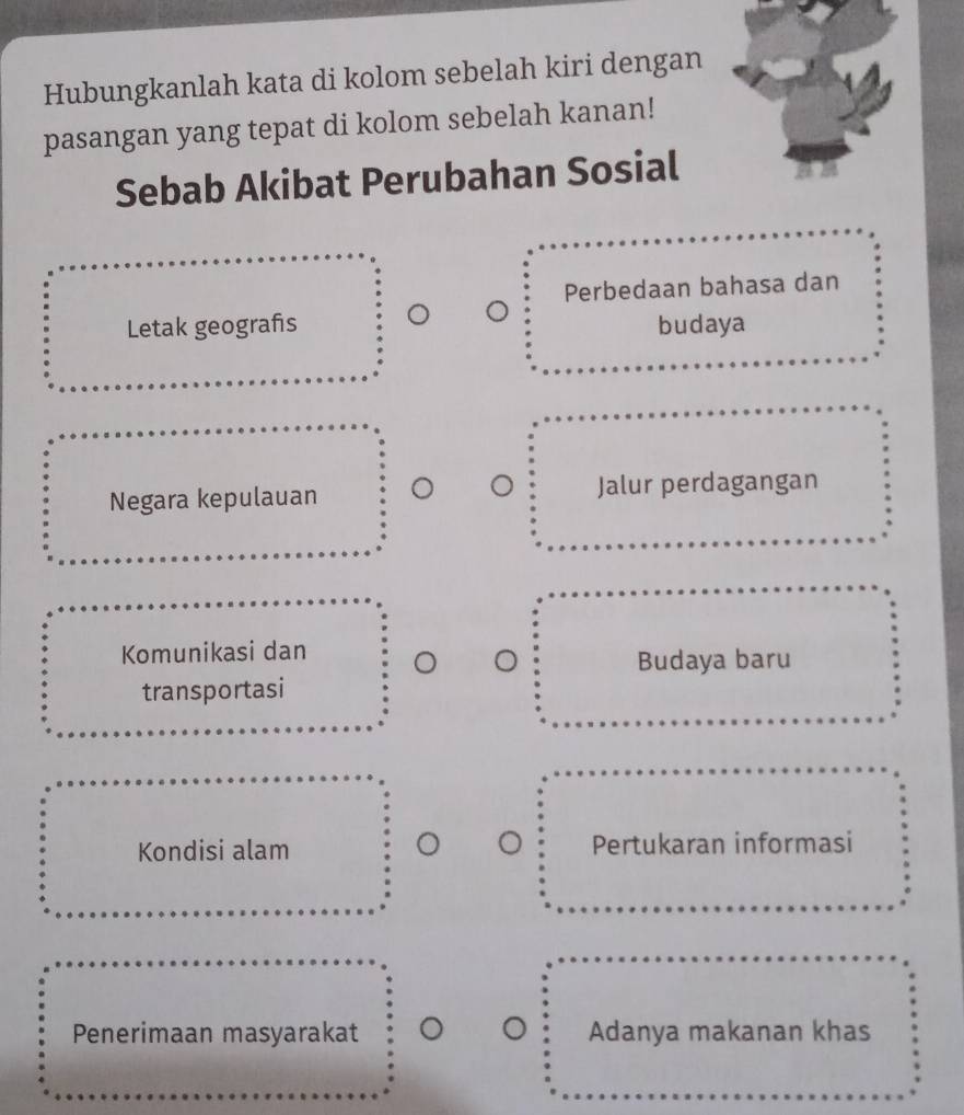 Hubungkanlah kata di kolom sebelah kiri dengan
pasangan yang tepat di kolom sebelah kanan!
Sebab Akibat Perubahan Sosial
Perbedaan bahasa dan
Letak geografs budaya
Negara kepulauan Jalur perdagangan
Komunikasi dan
Budaya baru
transportasi
Kondisi alam Pertukaran informasi
Penerimaan masyarakat Adanya makanan khas