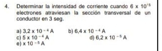 Determinar la intensidad de corriente cuando 6* 10^(15)
electrones atraviesan la sección transversal de un
conductor en 3 seg.
a) 3.2* 10^(-4)A b) 6.4* 10^(-4)A
c) 5* 10^(-4)A d) 6.2* 10^(-5)A
e) * 10^(-5)A