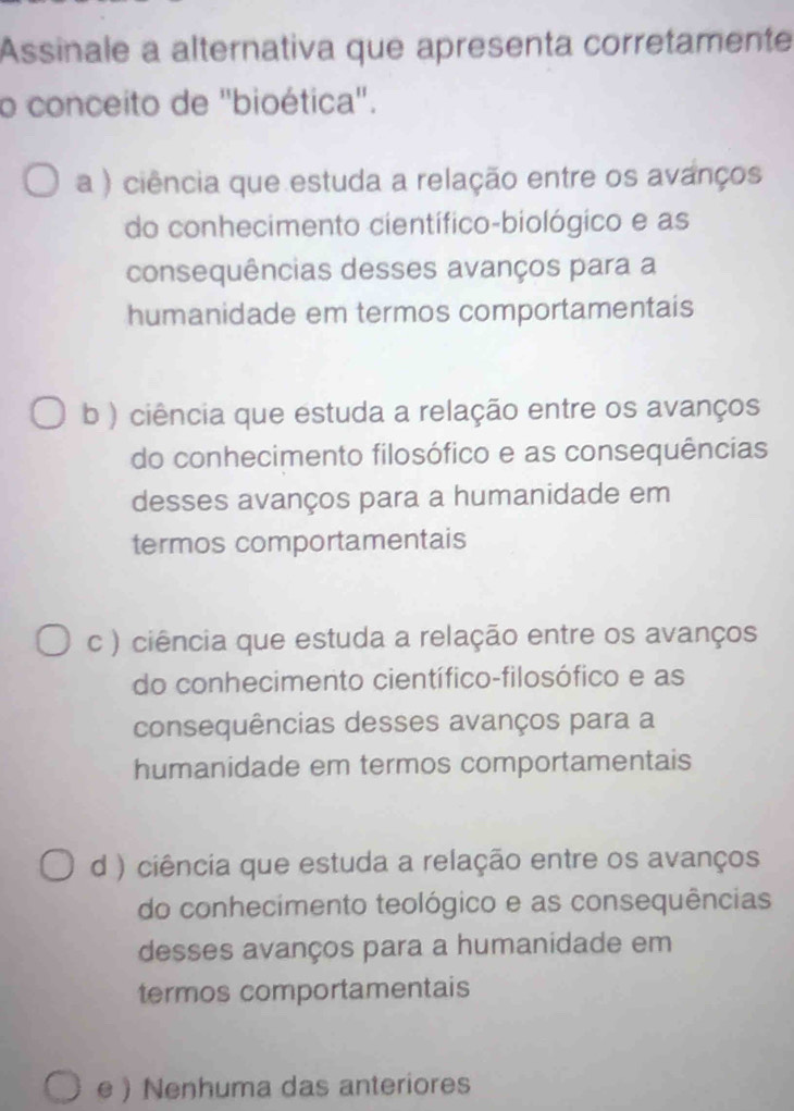 Assinale a alternativa que apresenta corretamente
o conceito de ''bioética''.
a ) ciência que estuda a relação entre os avanços
do conhecimento científico-biológico e as
consequências desses avanços para a
humanidade em termos comportamentais
b ) ciência que estuda a relação entre os avanços
do conhecimento filosófico e as consequências
desses avanços para a humanidade em
termos comportamentais
c ) ciência que estuda a relação entre os avanços
do conhecimento científico-filosófico e as
consequências desses avanços para a
humanidade em termos comportamentais
d ) ciência que estuda a relação entre os avanços
do conhecimento teológico e as consequências
desses avanços para a humanidade em
termos comportamentais
e  Nenhuma das anteriores