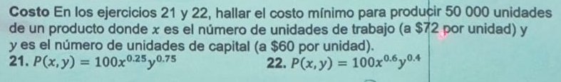 Costo En los ejercicios 21 y 22, hallar el costo mínimo para producir 50 000 unidades
de un producto donde x es el número de unidades de trabajo (a $72 por unidad) y
y es el número de unidades de capital (a $60 por unidad).
21. P(x,y)=100x^(0.25)y^(0.75) 22. P(x,y)=100x^(0.6)y^(0.4)