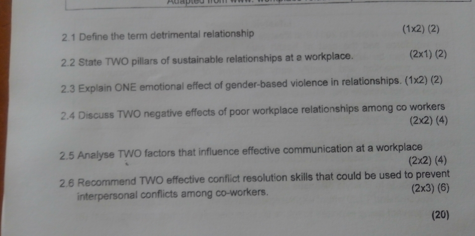 Adap 
2.1 Define the term detrimental relationship
(1* 2)(2)
2.2 State TWO pillars of sustainable relationships at a workplace. (2* 1)(2)
2.3 Explain ONE emotional effect of gender-based violence in relationships. (1 |x2)(2)
2.4 Discuss TWO negative effects of poor workplace relationships among co workers
(2* 2)(4)
2.5 Analyse TWO factors that influence effective communication at a workplace
(2* 2)(4)
2.6 Recommend TWO effective conflict resolution skills that could be used to prevent 
interpersonal conflicts among co-workers. (6) 
(20)