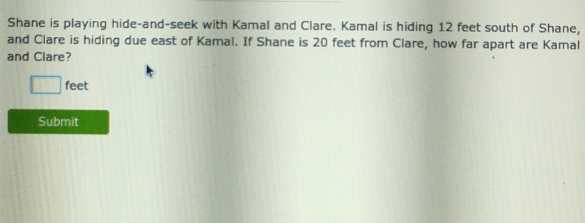 Shane is playing hide-and-seek with Kamal and Clare. Kamal is hiding 12 feet south of Shane, 
and Clare is hiding due east of Kamal. If Shane is 20 feet from Clare, how far apart are Kamal 
and Clare?
□ feet
Submit