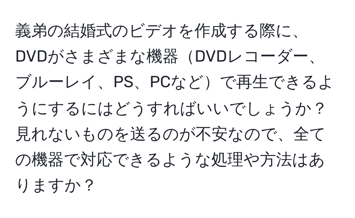 義弟の結婚式のビデオを作成する際に、DVDがさまざまな機器DVDレコーダー、ブルーレイ、PS、PCなどで再生できるようにするにはどうすればいいでしょうか？見れないものを送るのが不安なので、全ての機器で対応できるような処理や方法はありますか？