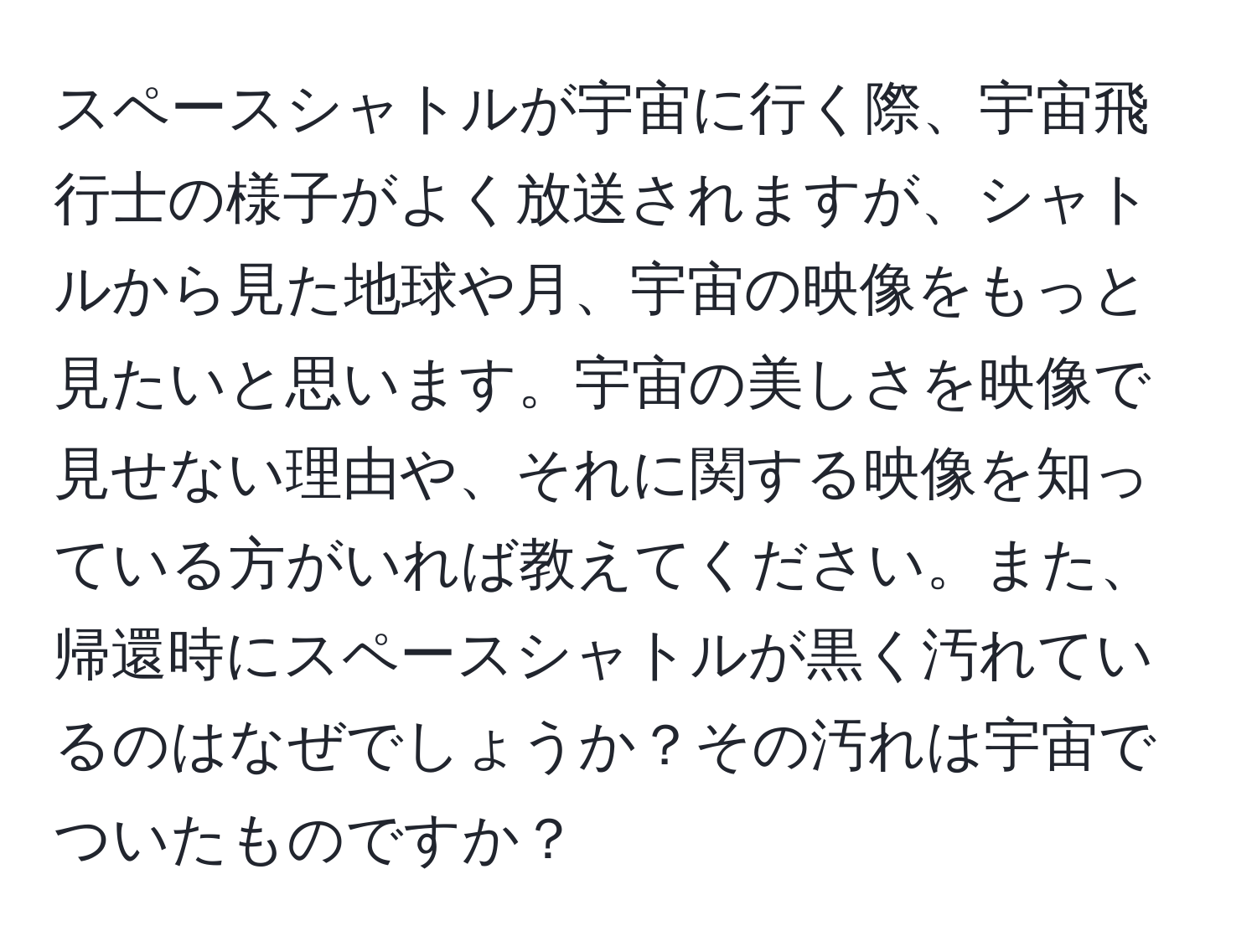 スペースシャトルが宇宙に行く際、宇宙飛行士の様子がよく放送されますが、シャトルから見た地球や月、宇宙の映像をもっと見たいと思います。宇宙の美しさを映像で見せない理由や、それに関する映像を知っている方がいれば教えてください。また、帰還時にスペースシャトルが黒く汚れているのはなぜでしょうか？その汚れは宇宙でついたものですか？