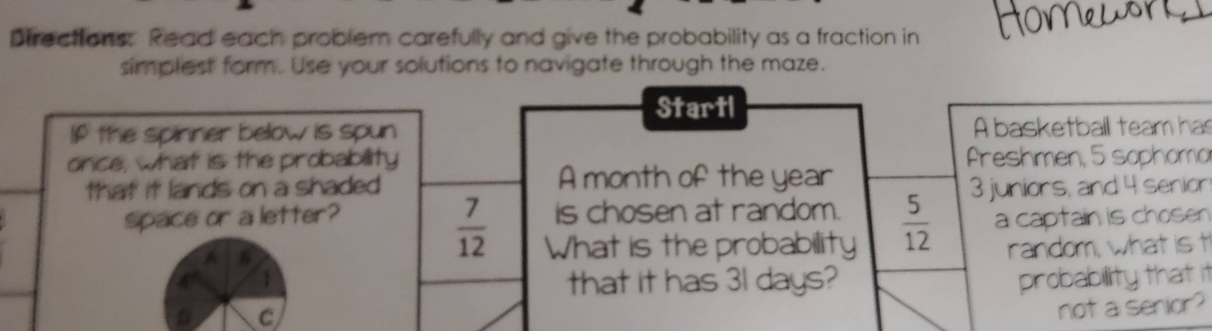 Directions: Read each probler carefully and give the probability as a fraction in 
simplest form. Use your solutions to navigate through the maze. 
Startl 
If the spinner below is spun A basketball team has 
once, what is the probability freshmen, 5 ophoma 
A month of the year
that it lands on a shaded 3 juniors, and 4 senior
 7/12 
space or a letter? is chosen at random. 
A B
 5/12  a captain is chosen 
What is the probability random, what is t 
1 
that it has 31 days? 
D 
C probability that it 
not a senior?