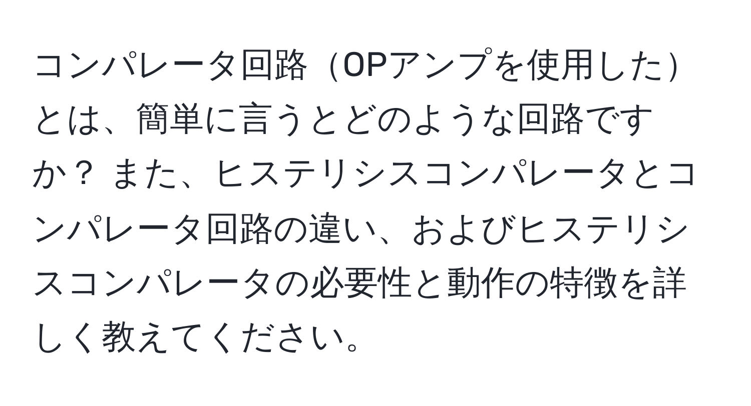 コンパレータ回路OPアンプを使用したとは、簡単に言うとどのような回路ですか？ また、ヒステリシスコンパレータとコンパレータ回路の違い、およびヒステリシスコンパレータの必要性と動作の特徴を詳しく教えてください。